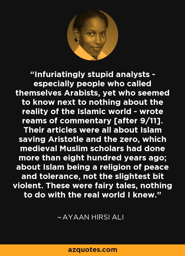 Infuriatingly stupid analysts - especially people who called themselves Arabists, yet who seemed to know next to nothing about the reality of the Islamic world - wrote reams of commentary [after 9/11]. Their articles were all about Islam saving Aristotle and the zero, which medieval Muslim scholars had done more than eight hundred years ago; about Islam being a religion of peace and tolerance, not the slightest bit violent. These were fairy tales, nothing to do with the real world I knew. - Ayaan Hirsi Ali