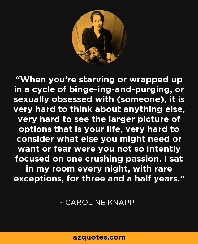 When you're starving or wrapped up in a cycle of binge-ing-and-purging, or sexually obsessed with (someone), it is very hard to think about anything else, very hard to see the larger picture of options that is your life, very hard to consider what else you might need or want or fear were you not so intently focused on one crushing passion. I sat in my room every night, with rare exceptions, for three and a half years. - Caroline Knapp