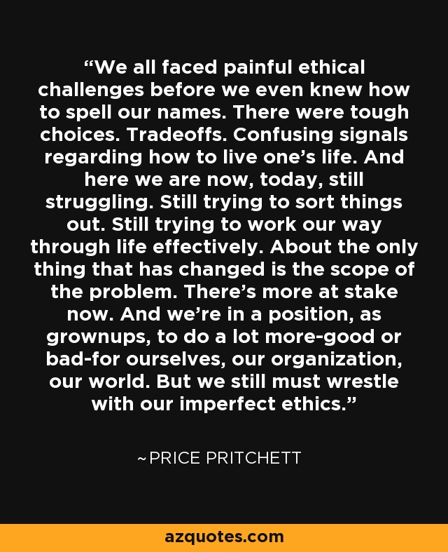 We all faced painful ethical challenges before we even knew how to spell our names. There were tough choices. Tradeoffs. Confusing signals regarding how to live one's life. And here we are now, today, still struggling. Still trying to sort things out. Still trying to work our way through life effectively. About the only thing that has changed is the scope of the problem. There's more at stake now. And we're in a position, as grownups, to do a lot more-good or bad-for ourselves, our organization, our world. But we still must wrestle with our imperfect ethics. - Price Pritchett