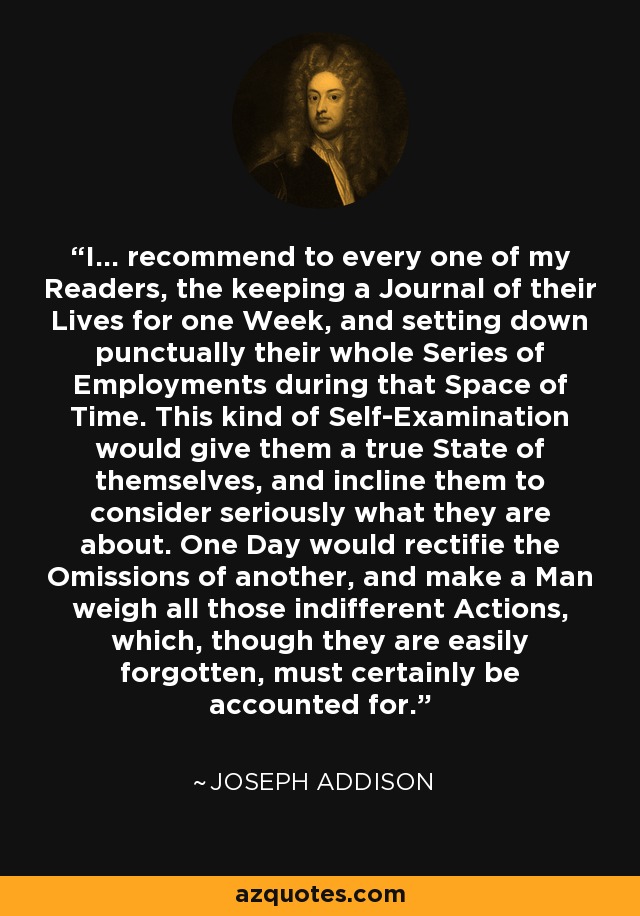 I... recommend to every one of my Readers, the keeping a Journal of their Lives for one Week, and setting down punctually their whole Series of Employments during that Space of Time. This kind of Self-Examination would give them a true State of themselves, and incline them to consider seriously what they are about. One Day would rectifie the Omissions of another, and make a Man weigh all those indifferent Actions, which, though they are easily forgotten, must certainly be accounted for. - Joseph Addison