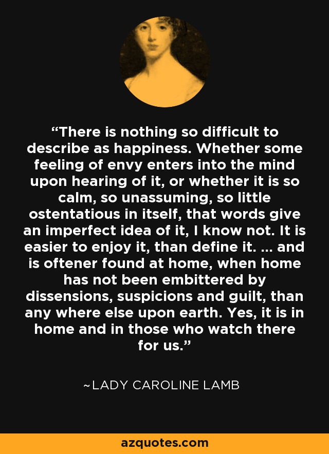 There is nothing so difficult to describe as happiness. Whether some feeling of envy enters into the mind upon hearing of it, or whether it is so calm, so unassuming, so little ostentatious in itself, that words give an imperfect idea of it, I know not. It is easier to enjoy it, than define it. ... and is oftener found at home, when home has not been embittered by dissensions, suspicions and guilt, than any where else upon earth. Yes, it is in home and in those who watch there for us. - Lady Caroline Lamb