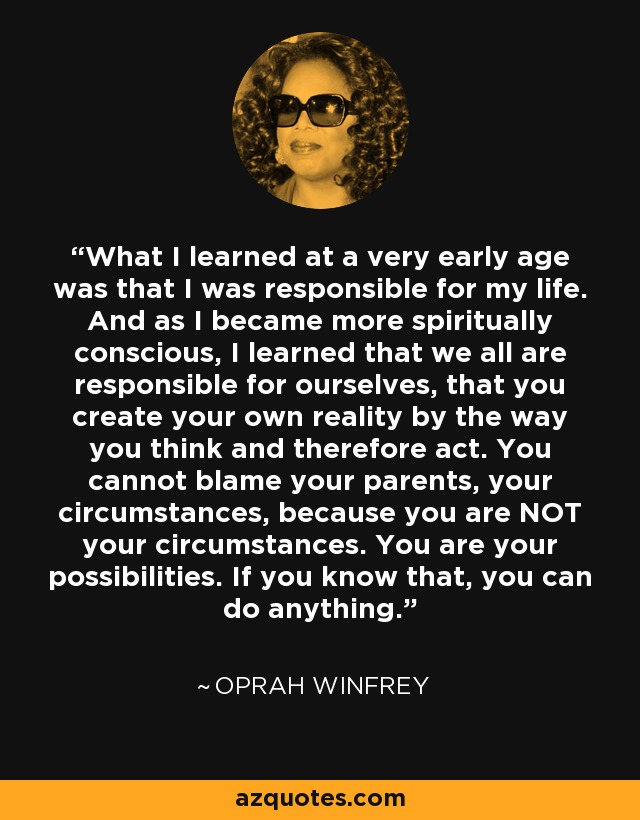 What I learned at a very early age was that I was responsible for my life. And as I became more spiritually conscious, I learned that we all are responsible for ourselves, that you create your own reality by the way you think and therefore act. You cannot blame your parents, your circumstances, because you are NOT your circumstances. You are your possibilities. If you know that, you can do anything. - Oprah Winfrey