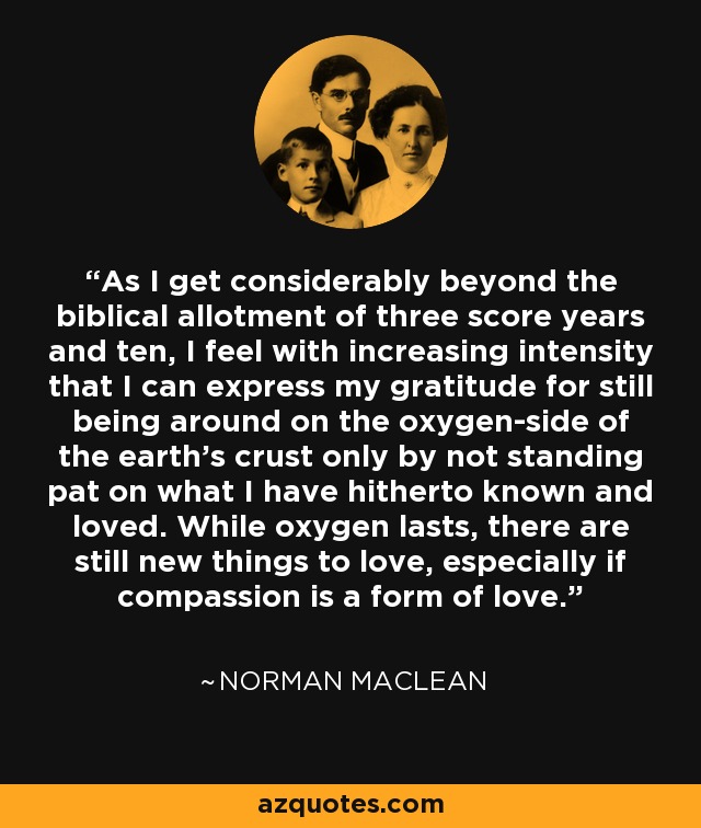 As I get considerably beyond the biblical allotment of three score years and ten, I feel with increasing intensity that I can express my gratitude for still being around on the oxygen-side of the earth's crust only by not standing pat on what I have hitherto known and loved. While oxygen lasts, there are still new things to love, especially if compassion is a form of love. - Norman Maclean