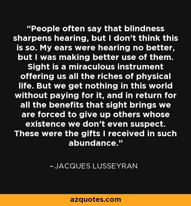 People often say that blindness sharpens hearing, but I don't think this is so. My ears were hearing no better, but I was making better use of them. Sight is a miraculous instrument offering us all the riches of physical life. But we get nothing in this world without paying for it, and in return for all the benefits that sight brings we are forced to give up others whose existence we don't even suspect. These were the gifts I received in such abundance. - Jacques Lusseyran People often say that blindness sharpens hearing, but I don't think this is so. My ears were hearing no better, but I was making better use of them. Sight is a miraculous instrument offering us all the riches of physical life. But we get nothing in this world without paying for it, and in return for all the benefits that sight brings we are forced to give up others whose existence we don't even suspect. These were the gifts I received in such abundance. - Jacques Lusseyran
