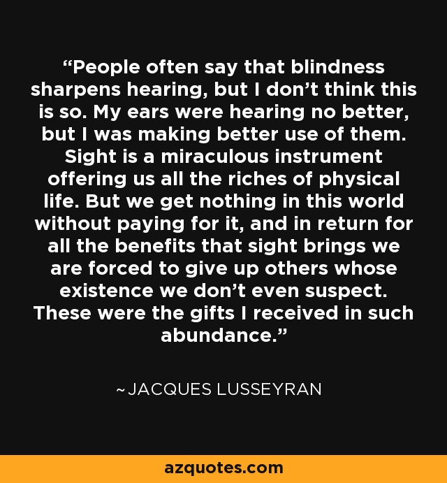 People often say that blindness sharpens hearing, but I don't think this is so. My ears were hearing no better, but I was making better use of them. Sight is a miraculous instrument offering us all the riches of physical life. But we get nothing in this world without paying for it, and in return for all the benefits that sight brings we are forced to give up others whose existence we don't even suspect. These were the gifts I received in such abundance. - Jacques Lusseyran