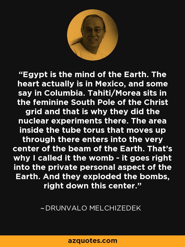 Egypt is the mind of the Earth. The heart actually is in Mexico, and some say in Columbia. Tahiti/Morea sits in the feminine South Pole of the Christ grid and that is why they did the nuclear experiments there. The area inside the tube torus that moves up through there enters into the very center of the beam of the Earth. That's why I called it the womb - it goes right into the private personal aspect of the Earth. And they exploded the bombs, right down this center. - Drunvalo Melchizedek