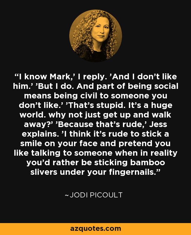 I know Mark,' I reply. 'And I don't like him.' 'But I do. And part of being social means being civil to someone you don't like.' 'That's stupid. It's a huge world. why not just get up and walk away?' 'Because that's rude,' Jess explains. 'I think it's rude to stick a smile on your face and pretend you like talking to someone when in reality you'd rather be sticking bamboo slivers under your fingernails. - Jodi Picoult