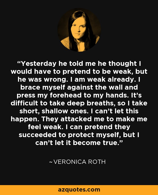 Yesterday he told me he thought I would have to pretend to be weak, but he was wrong. I am weak already. I brace myself against the wall and press my forehead to my hands. It’s difficult to take deep breaths, so I take short, shallow ones. I can’t let this happen. They attacked me to make me feel weak. I can pretend they succeeded to protect myself, but I can’t let it become true. - Veronica Roth