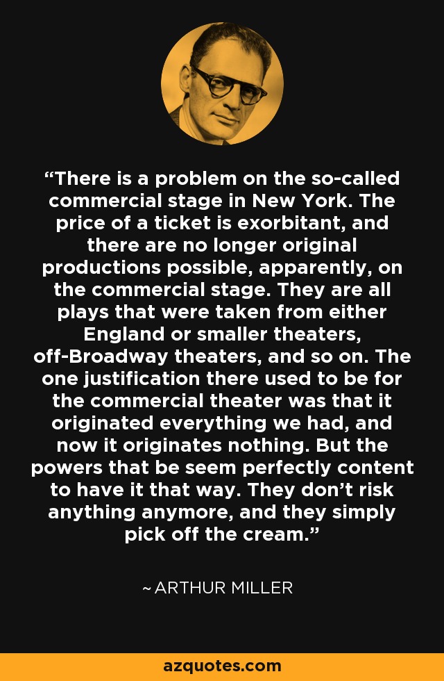 There is a problem on the so-called commercial stage in New York. The price of a ticket is exorbitant, and there are no longer original productions possible, apparently, on the commercial stage. They are all plays that were taken from either England or smaller theaters, off-Broadway theaters, and so on. The one justification there used to be for the commercial theater was that it originated everything we had, and now it originates nothing. But the powers that be seem perfectly content to have it that way. They don't risk anything anymore, and they simply pick off the cream. - Arthur Miller