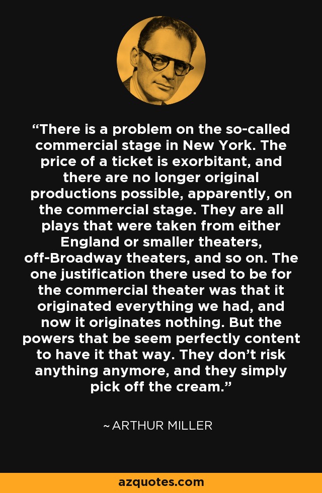 There is a problem on the so-called commercial stage in New York. The price of a ticket is exorbitant, and there are no longer original productions possible, apparently, on the commercial stage. They are all plays that were taken from either England or smaller theaters, off-Broadway theaters, and so on. The one justification there used to be for the commercial theater was that it originated everything we had, and now it originates nothing. But the powers that be seem perfectly content to have it that way. They don't risk anything anymore, and they simply pick off the cream. - Arthur Miller