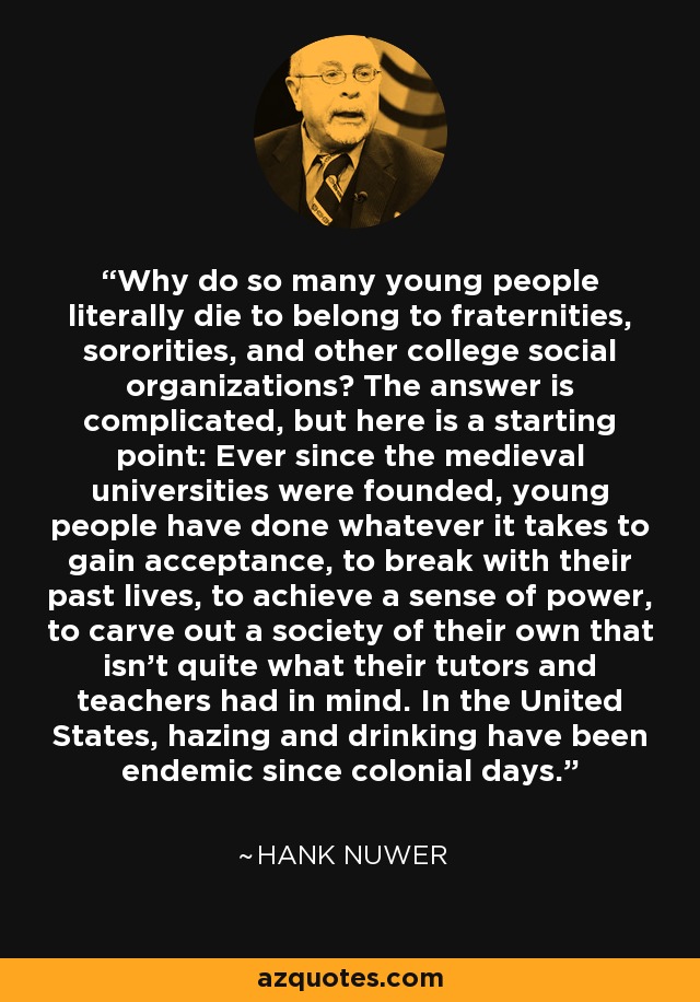 Why do so many young people literally die to belong to fraternities, sororities, and other college social organizations? The answer is complicated, but here is a starting point: Ever since the medieval universities were founded, young people have done whatever it takes to gain acceptance, to break with their past lives, to achieve a sense of power, to carve out a society of their own that isn't quite what their tutors and teachers had in mind. In the United States, hazing and drinking have been endemic since colonial days. - Hank Nuwer