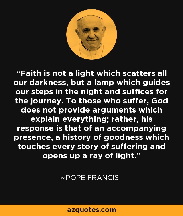 Faith is not a light which scatters all our darkness, but a lamp which guides our steps in the night and suffices for the journey. To those who suffer, God does not provide arguments which explain everything; rather, his response is that of an accompanying presence, a history of goodness which touches every story of suffering and opens up a ray of light. - Pope Francis