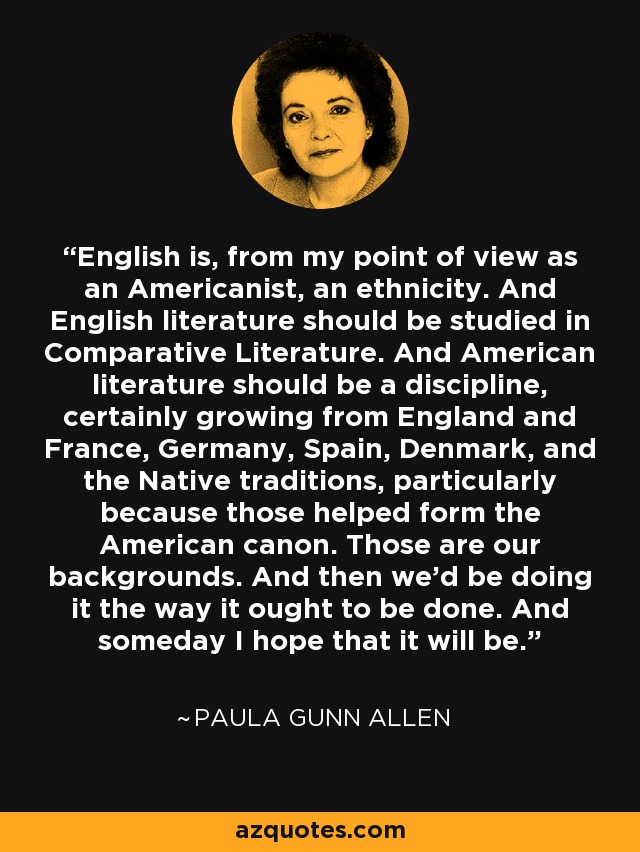 English is, from my point of view as an Americanist, an ethnicity. And English literature should be studied in Comparative Literature. And American literature should be a discipline, certainly growing from England and France, Germany, Spain, Denmark, and the Native traditions, particularly because those helped form the American canon. Those are our backgrounds. And then we'd be doing it the way it ought to be done. And someday I hope that it will be. - Paula Gunn Allen