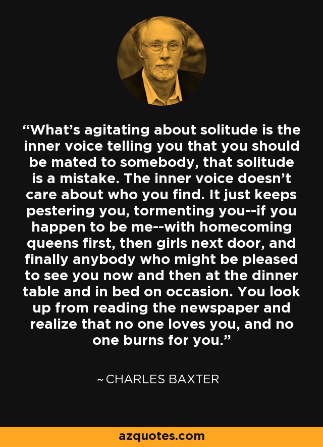 What's agitating about solitude is the inner voice telling you that you should be mated to somebody, that solitude is a mistake. The inner voice doesn't care about who you find. It just keeps pestering you, tormenting you--if you happen to be me--with homecoming queens first, then girls next door, and finally anybody who might be pleased to see you now and then at the dinner table and in bed on occasion. You look up from reading the newspaper and realize that no one loves you, and no one burns for you. - Charles Baxter