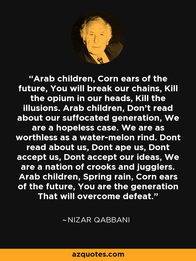 Arab children, Corn ears of the future, You will break our chains, Kill the opium in our heads, Kill the illusions. Arab children, Don't read about our suffocated generation, We are a hopeless case. We are as worthless as a water-melon rind. Dont read about us, Dont ape us, Dont accept us, Dont accept our ideas, We are a nation of crooks and jugglers. Arab children, Spring rain, Corn ears of the future, You are the generation That will overcome defeat. - Nizar Qabbani