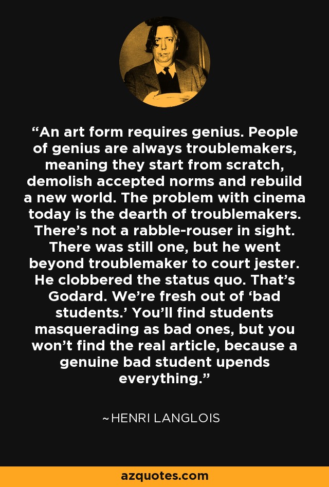 An art form requires genius. People of genius are always troublemakers, meaning they start from scratch, demolish accepted norms and rebuild a new world. The problem with cinema today is the dearth of troublemakers. There’s not a rabble-rouser in sight. There was still one, but he went beyond troublemaker to court jester. He clobbered the status quo. That’s Godard. We’re fresh out of ‘bad students.’ You’ll find students masquerading as bad ones, but you won’t find the real article, because a genuine bad student upends everything. - Henri Langlois