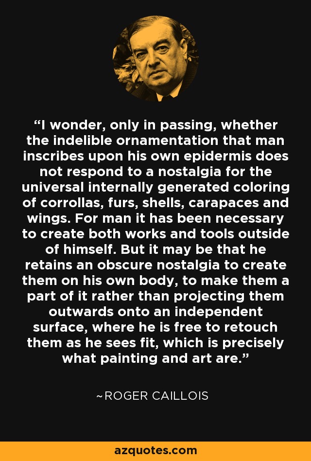 I wonder, only in passing, whether the indelible ornamentation that man inscribes upon his own epidermis does not respond to a nostalgia for the universal internally generated coloring of corrollas, furs, shells, carapaces and wings. For man it has been necessary to create both works and tools outside of himself. But it may be that he retains an obscure nostalgia to create them on his own body, to make them a part of it rather than projecting them outwards onto an independent surface, where he is free to retouch them as he sees fit, which is precisely what painting and art are. - Roger Caillois