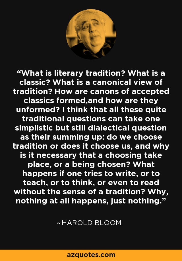 What is literary tradition? What is a classic? What is a canonical view of tradition? How are canons of accepted classics formed,and how are they unformed? I think that all these quite traditional questions can take one simplistic but still dialectical question as their summing up: do we choose tradition or does it choose us, and why is it necessary that a choosing take place, or a being chosen? What happens if one tries to write, or to teach, or to think, or even to read without the sense of a tradition? Why, nothing at all happens, just nothing. - Harold Bloom