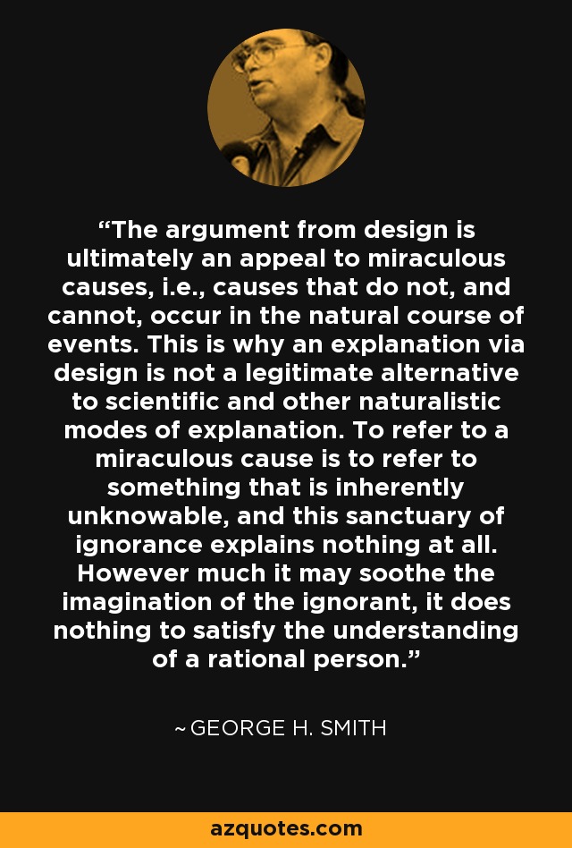 The argument from design is ultimately an appeal to miraculous causes, i.e., causes that do not, and cannot, occur in the natural course of events. This is why an explanation via design is not a legitimate alternative to scientific and other naturalistic modes of explanation. To refer to a miraculous cause is to refer to something that is inherently unknowable, and this sanctuary of ignorance explains nothing at all. However much it may soothe the imagination of the ignorant, it does nothing to satisfy the understanding of a rational person. - George H. Smith