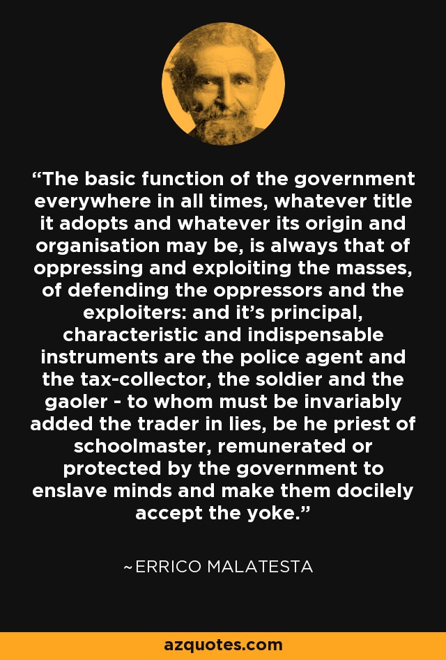 The basic function of the government everywhere in all times, whatever title it adopts and whatever its origin and organisation may be, is always that of oppressing and exploiting the masses, of defending the oppressors and the exploiters: and it's principal, characteristic and indispensable instruments are the police agent and the tax-collector, the soldier and the gaoler - to whom must be invariably added the trader in lies, be he priest of schoolmaster, remunerated or protected by the government to enslave minds and make them docilely accept the yoke. - Errico Malatesta