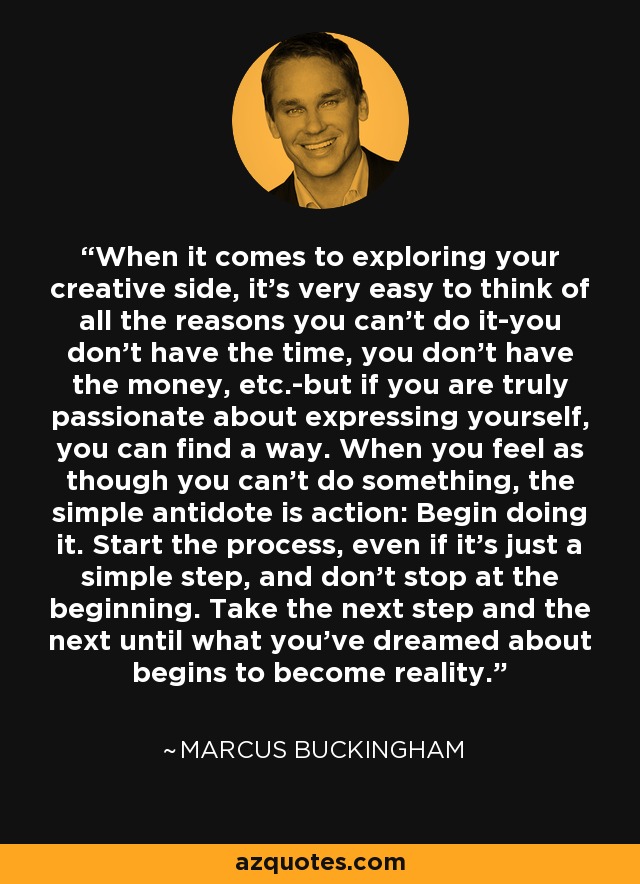 When it comes to exploring your creative side, it's very easy to think of all the reasons you can't do it-you don't have the time, you don't have the money, etc.-but if you are truly passionate about expressing yourself, you can find a way. When you feel as though you can't do something, the simple antidote is action: Begin doing it. Start the process, even if it's just a simple step, and don't stop at the beginning. Take the next step and the next until what you've dreamed about begins to become reality. - Marcus Buckingham
