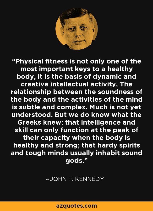 Physical fitness is not only one of the most important keys to a healthy body, it is the basis of dynamic and creative intellectual activity. The relationship between the soundness of the body and the activities of the mind is subtle and complex. Much is not yet understood. But we do know what the Greeks knew: that intelligence and skill can only function at the peak of their capacity when the body is healthy and strong; that hardy spirits and tough minds usually inhabit sound gods. - John F. Kennedy