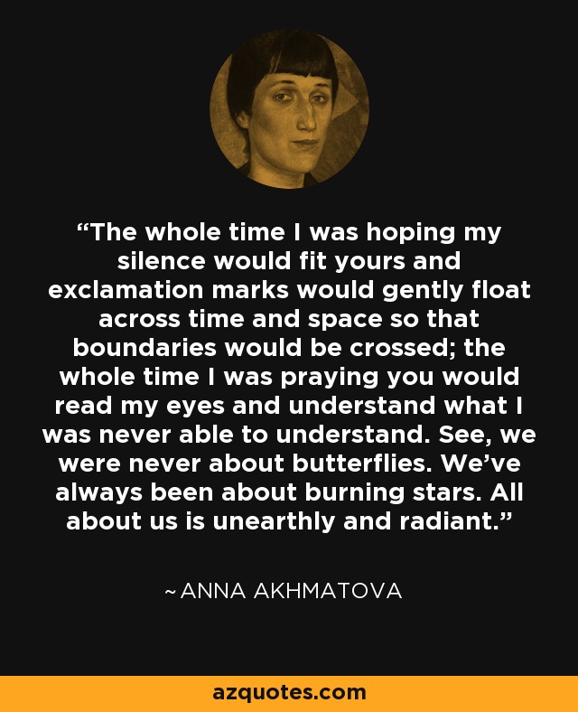 The whole time I was hoping my silence would fit yours and exclamation marks would gently float across time and space so that boundaries would be crossed; the whole time I was praying you would read my eyes and understand what I was never able to understand. See, we were never about butterflies. We’ve always been about burning stars. All about us is unearthly and radiant. - Anna Akhmatova