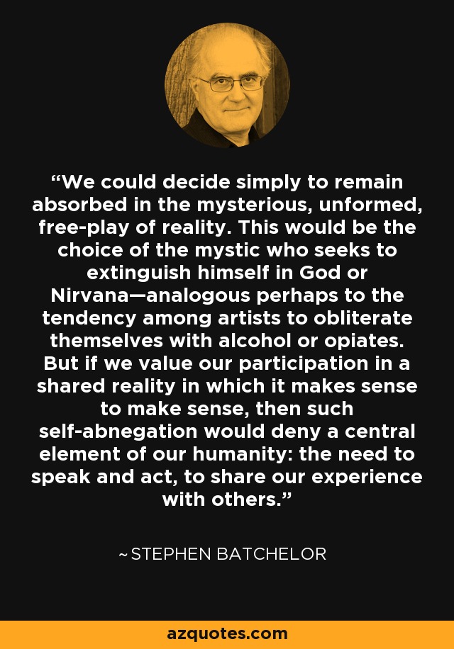 We could decide simply to remain absorbed in the mysterious, unformed, free-play of reality. This would be the choice of the mystic who seeks to extinguish himself in God or Nirvana—analogous perhaps to the tendency among artists to obliterate themselves with alcohol or opiates. But if we value our participation in a shared reality in which it makes sense to make sense, then such self-abnegation would deny a central element of our humanity: the need to speak and act, to share our experience with others. - Stephen Batchelor