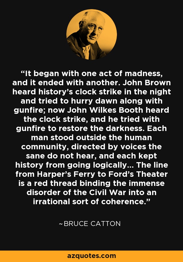 It began with one act of madness, and it ended with another. John Brown heard history's clock strike in the night and tried to hurry dawn along with gunfire; now John Wilkes Booth heard the clock strike, and he tried with gunfire to restore the darkness. Each man stood outside the human community, directed by voices the sane do not hear, and each kept history from going logically... The line from Harper's Ferry to Ford's Theater is a red thread binding the immense disorder of the Civil War into an irrational sort of coherence. - Bruce Catton