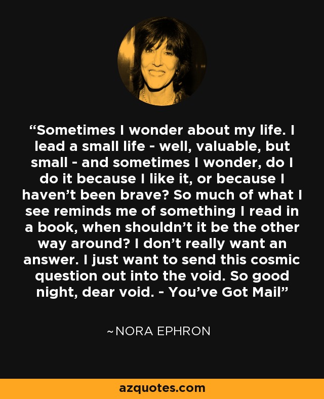 Sometimes I wonder about my life. I lead a small life - well, valuable, but small - and sometimes I wonder, do I do it because I like it, or because I haven't been brave? So much of what I see reminds me of something I read in a book, when shouldn't it be the other way around? I don't really want an answer. I just want to send this cosmic question out into the void. So good night, dear void. - You've Got Mail - Nora Ephron