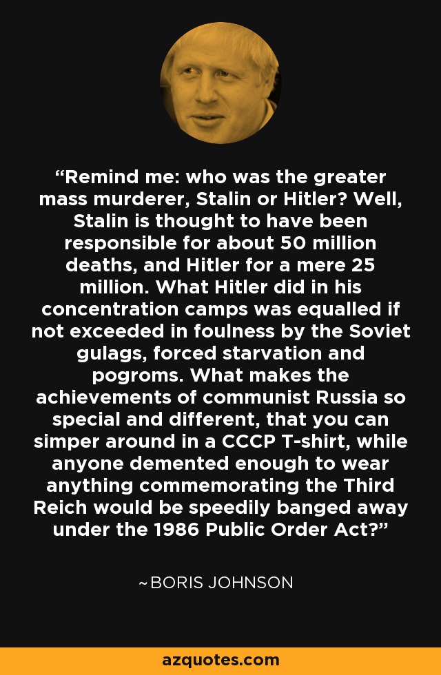 Remind me: who was the greater mass murderer, Stalin or Hitler? Well, Stalin is thought to have been responsible for about 50 million deaths, and Hitler for a mere 25 million. What Hitler did in his concentration camps was equalled if not exceeded in foulness by the Soviet gulags, forced starvation and pogroms. What makes the achievements of communist Russia so special and different, that you can simper around in a CCCP T-shirt, while anyone demented enough to wear anything commemorating the Third Reich would be speedily banged away under the 1986 Public Order Act? - Boris Johnson