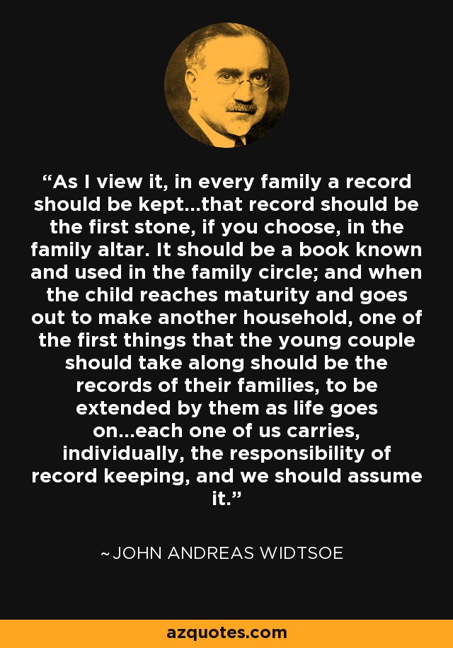 As I view it, in every family a record should be kept...that record should be the first stone, if you choose, in the family altar. It should be a book known and used in the family circle; and when the child reaches maturity and goes out to make another household, one of the first things that the young couple should take along should be the records of their families, to be extended by them as life goes on...each one of us carries, individually, the responsibility of record keeping, and we should assume it. - John Andreas Widtsoe