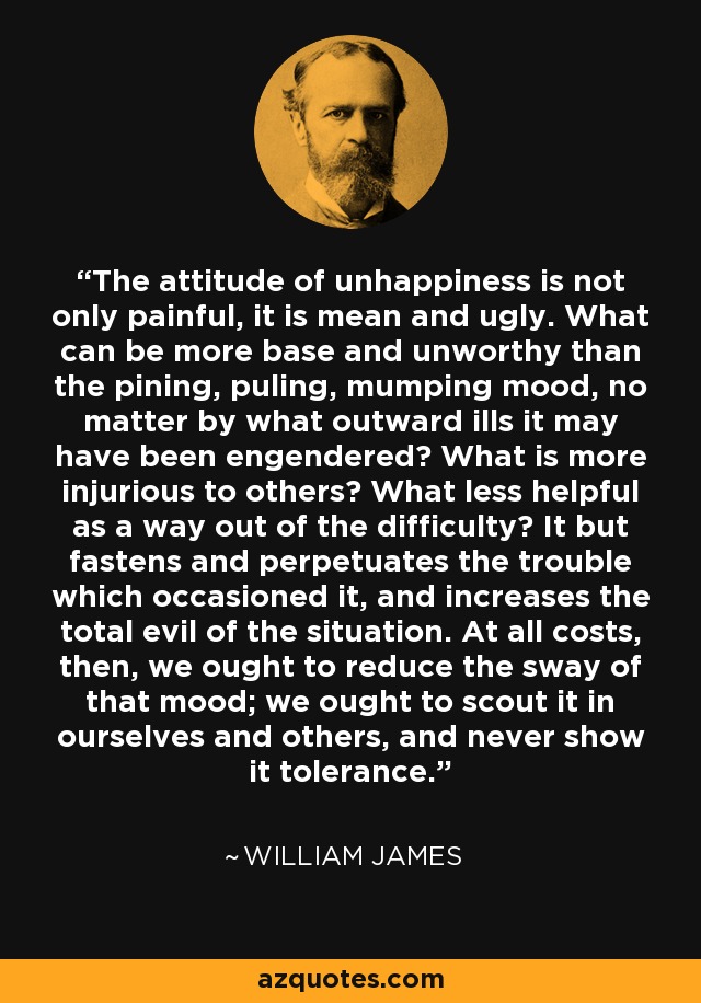 The attitude of unhappiness is not only painful, it is mean and ugly. What can be more base and unworthy than the pining, puling, mumping mood, no matter by what outward ills it may have been engendered? What is more injurious to others? What less helpful as a way out of the difficulty? It but fastens and perpetuates the trouble which occasioned it, and increases the total evil of the situation. At all costs, then, we ought to reduce the sway of that mood; we ought to scout it in ourselves and others, and never show it tolerance. - William James