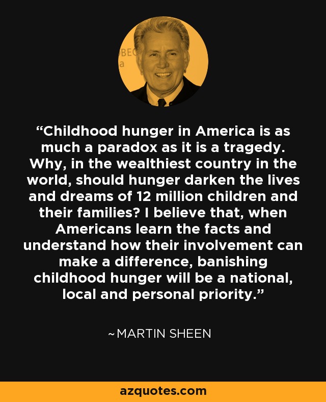 Childhood hunger in America is as much a paradox as it is a tragedy. Why, in the wealthiest country in the world, should hunger darken the lives and dreams of 12 million children and their families? I believe that, when Americans learn the facts and understand how their involvement can make a difference, banishing childhood hunger will be a national, local and personal priority. - Martin Sheen