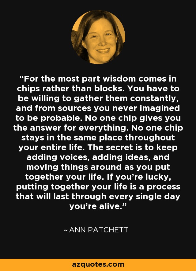 For the most part wisdom comes in chips rather than blocks. You have to be willing to gather them constantly, and from sources you never imagined to be probable. No one chip gives you the answer for everything. No one chip stays in the same place throughout your entire life. The secret is to keep adding voices, adding ideas, and moving things around as you put together your life. If you’re lucky, putting together your life is a process that will last through every single day you’re alive. - Ann Patchett