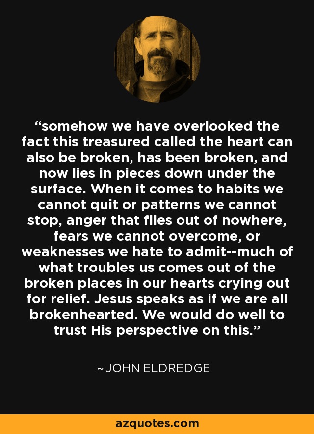 somehow we have overlooked the fact this treasured called the heart can also be broken, has been broken, and now lies in pieces down under the surface. When it comes to habits we cannot quit or patterns we cannot stop, anger that flies out of nowhere, fears we cannot overcome, or weaknesses we hate to admit--much of what troubles us comes out of the broken places in our hearts crying out for relief. Jesus speaks as if we are all brokenhearted. We would do well to trust His perspective on this. - John Eldredge