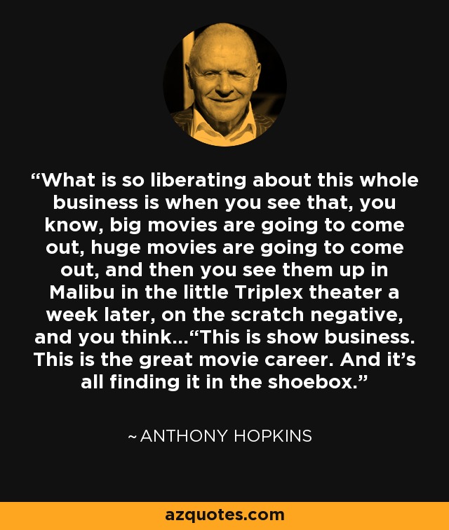 What is so liberating about this whole business is when you see that, you know, big movies are going to come out, huge movies are going to come out, and then you see them up in Malibu in the little Triplex theater a week later, on the scratch negative, and you think...“This is show business. This is the great movie career. And it’s all finding it in the shoebox.” - Anthony Hopkins