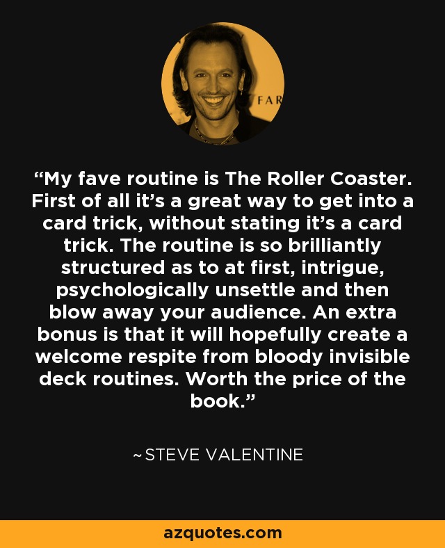 My fave routine is The Roller Coaster. First of all it's a great way to get into a card trick, without stating it's a card trick. The routine is so brilliantly structured as to at first, intrigue, psychologically unsettle and then blow away your audience. An extra bonus is that it will hopefully create a welcome respite from bloody invisible deck routines. Worth the price of the book. - Steve Valentine