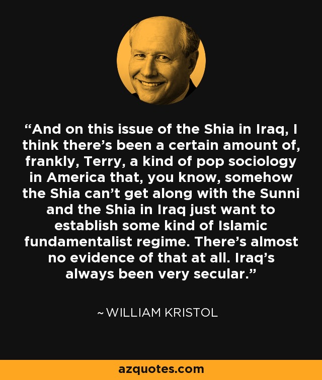 And on this issue of the Shia in Iraq, I think there's been a certain amount of, frankly, Terry, a kind of pop sociology in America that, you know, somehow the Shia can't get along with the Sunni and the Shia in Iraq just want to establish some kind of Islamic fundamentalist regime. There's almost no evidence of that at all. Iraq's always been very secular. - William Kristol