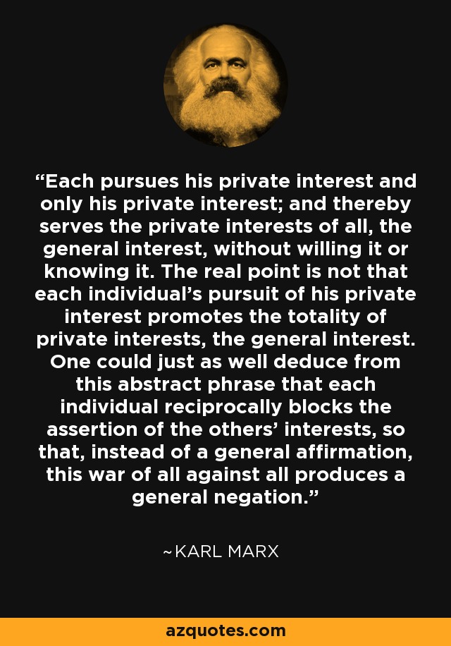 Each pursues his private interest and only his private interest; and thereby serves the private interests of all, the general interest, without willing it or knowing it. The real point is not that each individual's pursuit of his private interest promotes the totality of private interests, the general interest. One could just as well deduce from this abstract phrase that each individual reciprocally blocks the assertion of the others' interests, so that, instead of a general affirmation, this war of all against all produces a general negation. - Karl Marx
