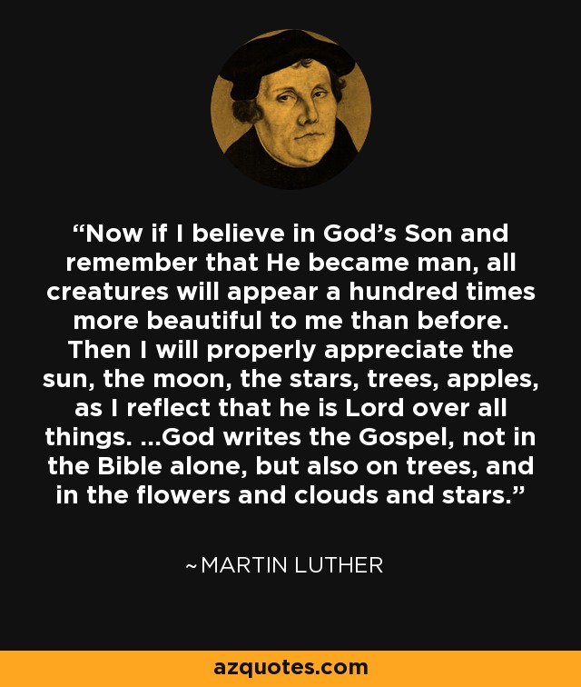 Now if I believe in God's Son and remember that He became man, all creatures will appear a hundred times more beautiful to me than before. Then I will properly appreciate the sun, the moon, the stars, trees, apples, as I reflect that he is Lord over all things. ...God writes the Gospel, not in the Bible alone, but also on trees, and in the flowers and clouds and stars. - Martin Luther