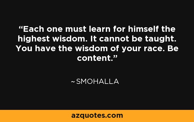 Each one must learn for himself the highest wisdom. It cannot be taught. You have the wisdom of your race. Be content. - Smohalla
