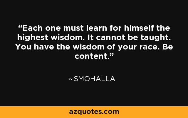 Each one must learn for himself the highest wisdom. It cannot be taught. You have the wisdom of your race. Be content. - Smohalla