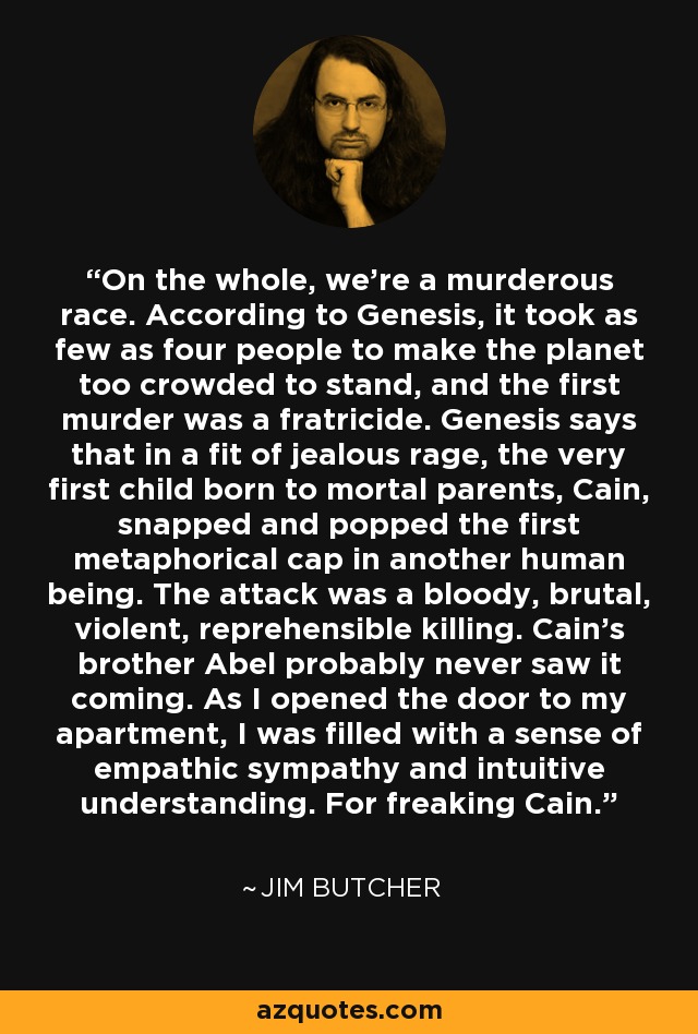 On the whole, we're a murderous race. According to Genesis, it took as few as four people to make the planet too crowded to stand, and the first murder was a fratricide. Genesis says that in a fit of jealous rage, the very first child born to mortal parents, Cain, snapped and popped the first metaphorical cap in another human being. The attack was a bloody, brutal, violent, reprehensible killing. Cain's brother Abel probably never saw it coming. As I opened the door to my apartment, I was filled with a sense of empathic sympathy and intuitive understanding. For freaking Cain. - Jim Butcher