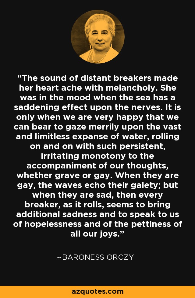 The sound of distant breakers made her heart ache with melancholy. She was in the mood when the sea has a saddening effect upon the nerves. It is only when we are very happy that we can bear to gaze merrily upon the vast and limitless expanse of water, rolling on and on with such persistent, irritating monotony to the accompaniment of our thoughts, whether grave or gay. When they are gay, the waves echo their gaiety; but when they are sad, then every breaker, as it rolls, seems to bring additional sadness and to speak to us of hopelessness and of the pettiness of all our joys. - Baroness Orczy