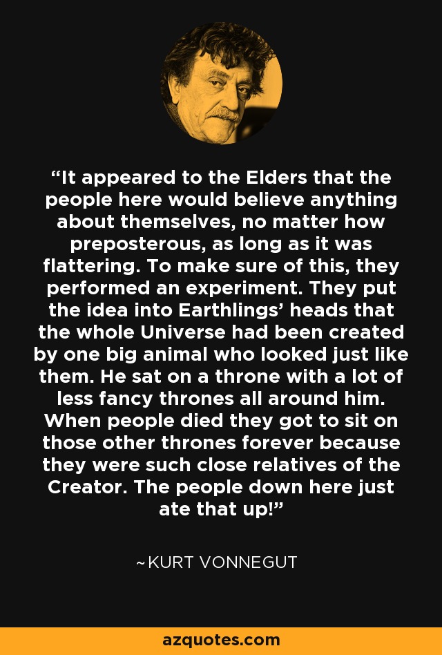 It appeared to the Elders that the people here would believe anything about themselves, no matter how preposterous, as long as it was flattering. To make sure of this, they performed an experiment. They put the idea into Earthlings' heads that the whole Universe had been created by one big animal who looked just like them. He sat on a throne with a lot of less fancy thrones all around him. When people died they got to sit on those other thrones forever because they were such close relatives of the Creator. The people down here just ate that up! - Kurt Vonnegut