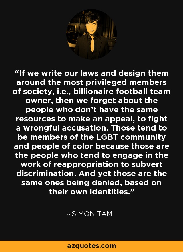 If we write our laws and design them around the most privileged members of society, i.e., billionaire football team owner, then we forget about the people who don't have the same resources to make an appeal, to fight a wrongful accusation. Those tend to be members of the LGBT community and people of color because those are the people who tend to engage in the work of reappropriation to subvert discrimination. And yet those are the same ones being denied, based on their own identities. - Simon Tam