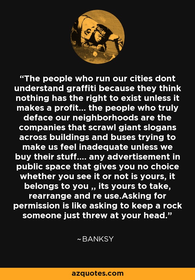 The people who run our cities dont understand graffiti because they think nothing has the right to exist unless it makes a profit... the people who truly deface our neighborhoods are the companies that scrawl giant slogans across buildings and buses trying to make us feel inadequate unless we buy their stuff.... any advertisement in public space that gives you no choice whether you see it or not is yours, it belongs to you ,, its yours to take, rearrange and re use.Asking for permission is like asking to keep a rock someone just threw at your head. - Banksy