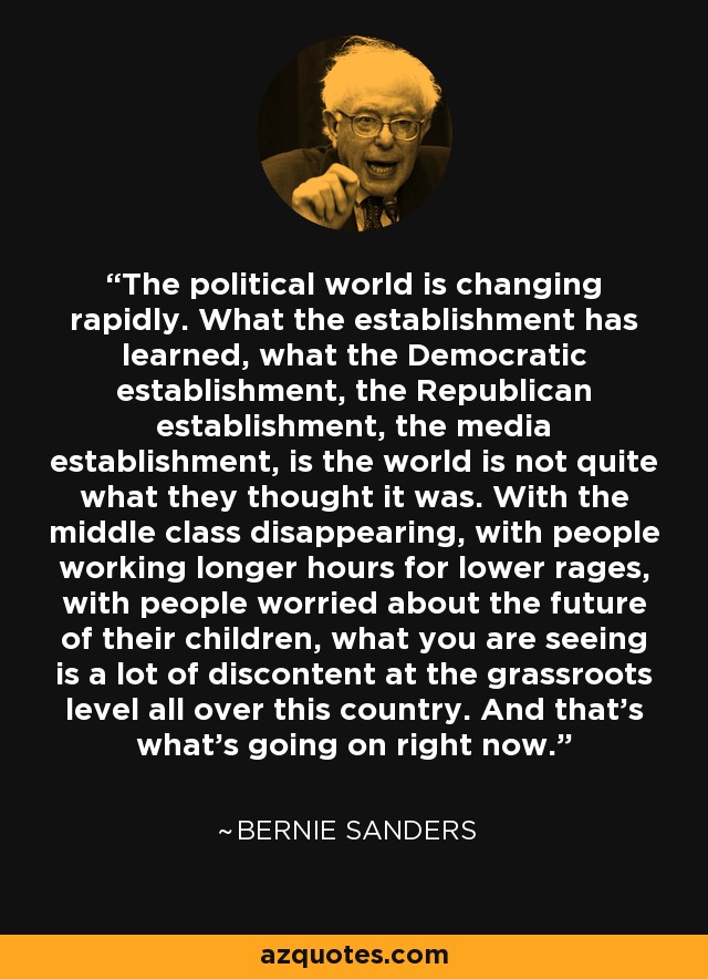 The political world is changing rapidly. What the establishment has learned, what the Democratic establishment, the Republican establishment, the media establishment, is the world is not quite what they thought it was. With the middle class disappearing, with people working longer hours for lower rages, with people worried about the future of their children, what you are seeing is a lot of discontent at the grassroots level all over this country. And that's what's going on right now. - Bernie Sanders