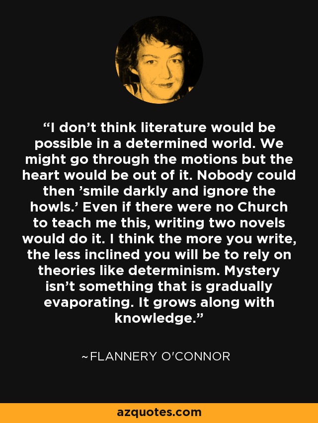 I don't think literature would be possible in a determined world. We might go through the motions but the heart would be out of it. Nobody could then 'smile darkly and ignore the howls.' Even if there were no Church to teach me this, writing two novels would do it. I think the more you write, the less inclined you will be to rely on theories like determinism. Mystery isn't something that is gradually evaporating. It grows along with knowledge. - Flannery O'Connor